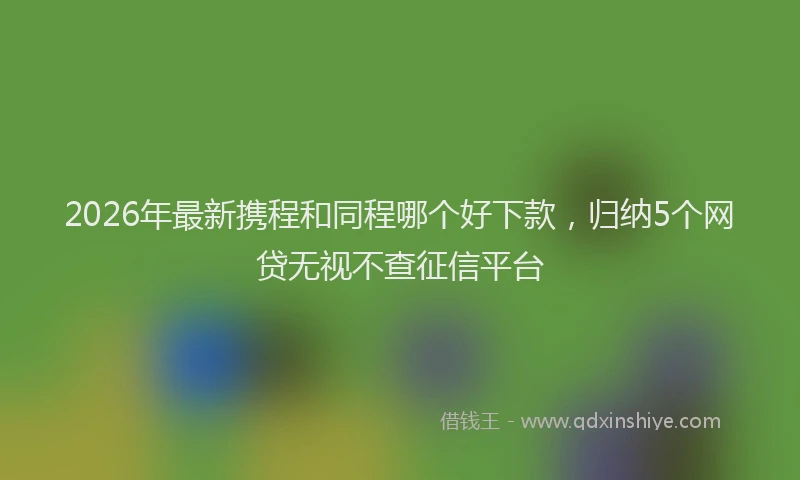 2026年最新携程和同程哪个好下款，归纳5个网贷无视不查征信平台