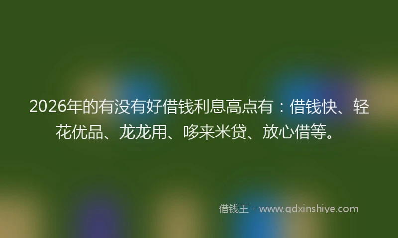 2026年的有没有好借钱利息高点有：借钱快、轻花优品、龙龙用、哆来米贷、放心借等。