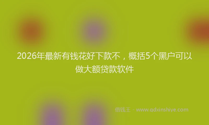 2026年最新有钱花好下款不，概括5个黑户可以做大额贷款软件