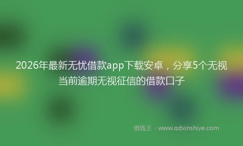 2026年最新无忧借款app下载安卓，分享5个无视当前逾期无视征信的借款口子