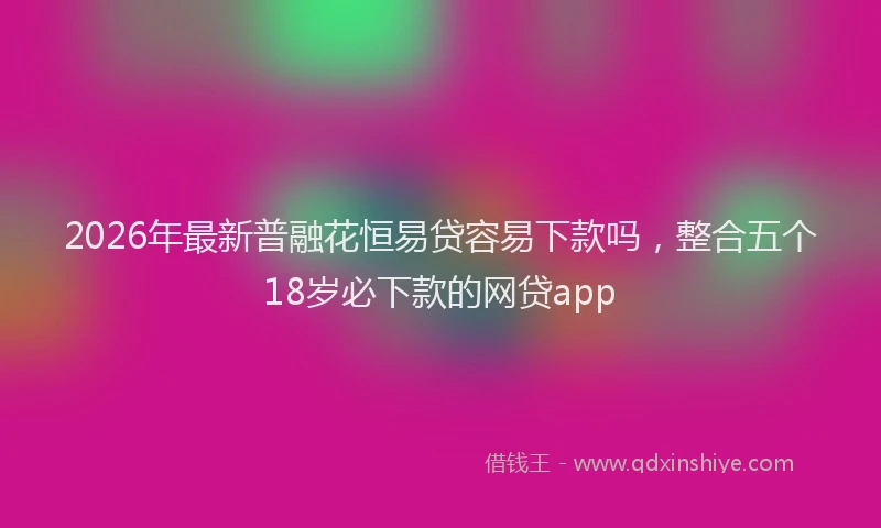 2026年最新普融花恒易贷容易下款吗，整合五个18岁必下款的网贷app