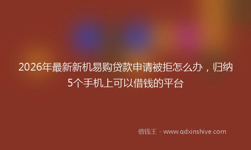 2026年最新新机易购贷款申请被拒怎么办，归纳5个手机上可以借钱的平台