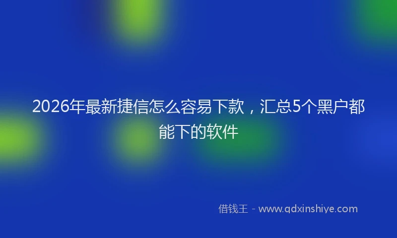 2026年最新捷信怎么容易下款，汇总5个黑户都能下的软件