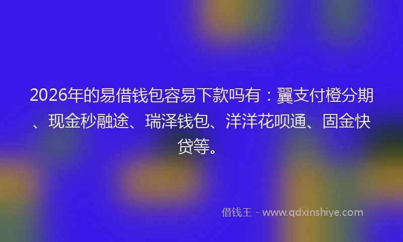 2026年的易借钱包容易下款吗有：翼支付橙分期、现金秒融途、瑞泽钱包、洋洋花呗通、固金快贷等。