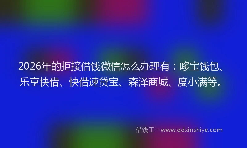 2026年的拒接借钱微信怎么办理有：哆宝钱包、乐享快借、快借速贷宝、森泽商城、度小满等。