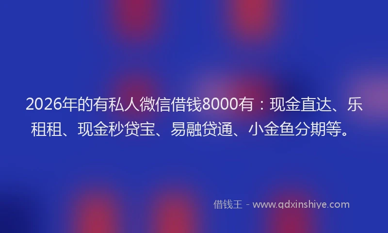 2026年的有私人微信借钱8000有：现金直达、乐租租、现金秒贷宝、易融贷通、小金鱼分期等。