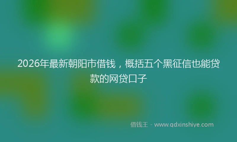 2026年最新朝阳市借钱，概括五个黑征信也能贷款的网贷口子