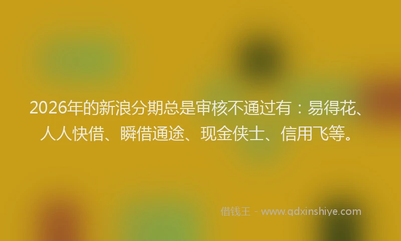 2026年的新浪分期总是审核不通过有：易得花、人人快借、瞬借通途、现金侠士、信用飞等。