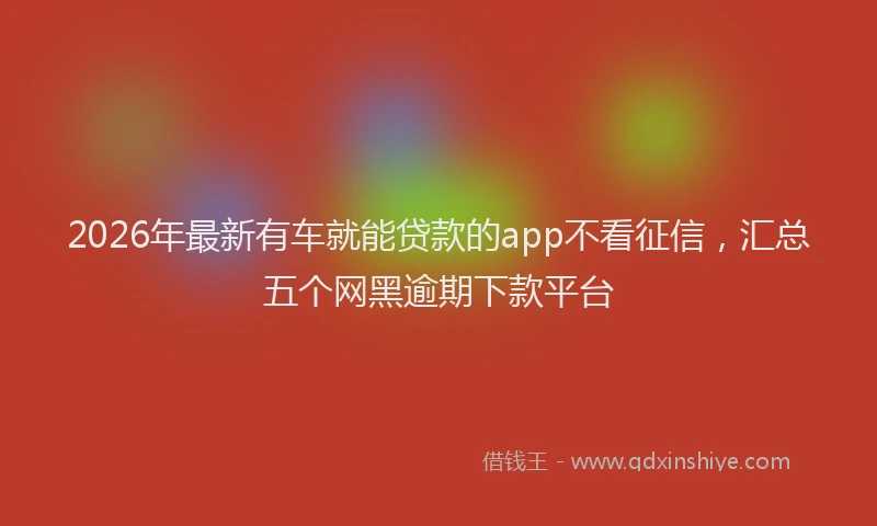 2026年最新有车就能贷款的app不看征信，汇总五个网黑逾期下款平台