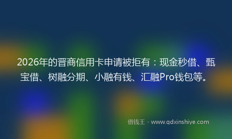 2026年的晋商信用卡申请被拒有：现金秒借、甄宝借、树融分期、小融有钱、汇融Pro钱包等。