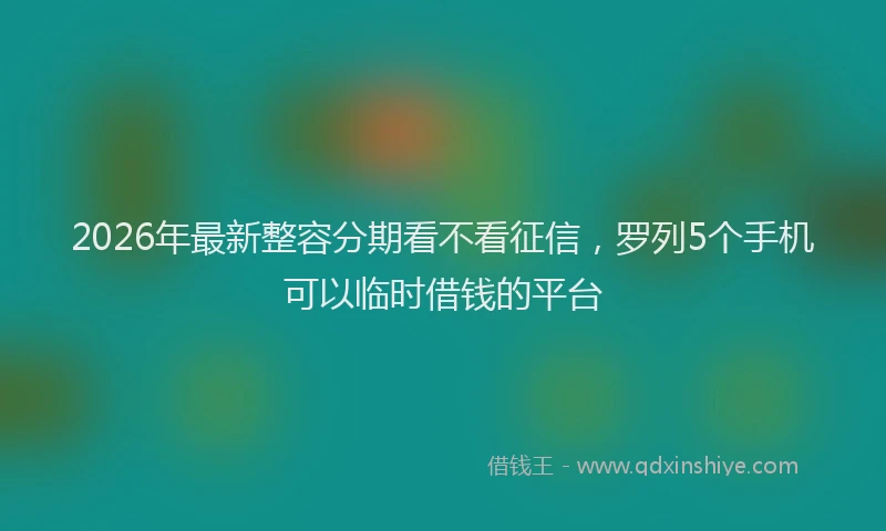 2026年最新整容分期看不看征信，罗列5个手机可以临时借钱的平台