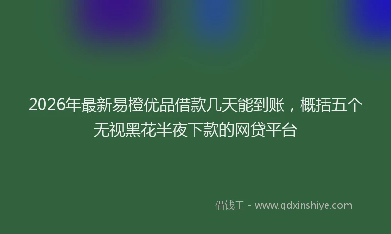 2026年最新易橙优品借款几天能到账，概括五个无视黑花半夜下款的网贷平台