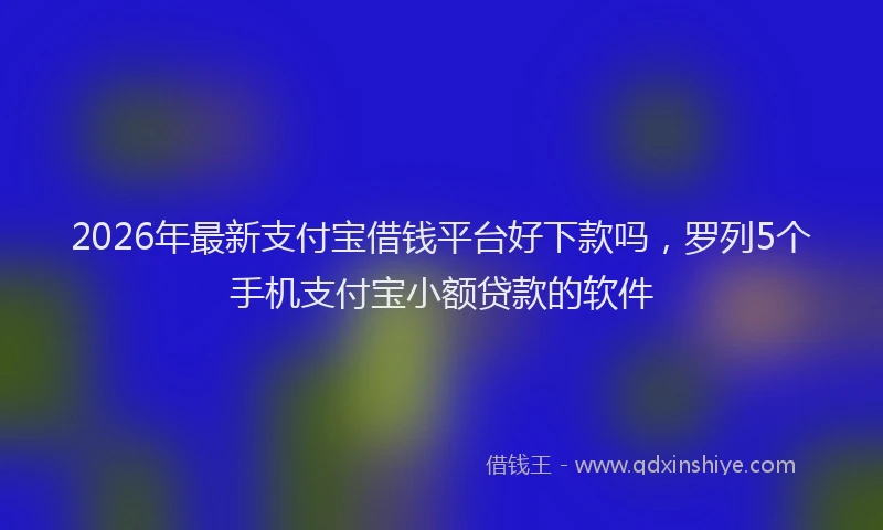 2026年最新支付宝借钱平台好下款吗，罗列5个手机支付宝小额贷款的软件