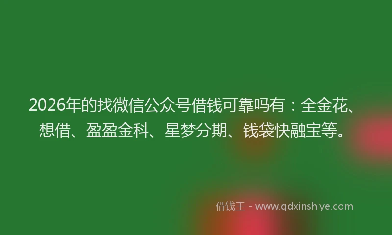 2026年的找微信公众号借钱可靠吗有：全金花、想借、盈盈金科、星梦分期、钱袋快融宝等。
