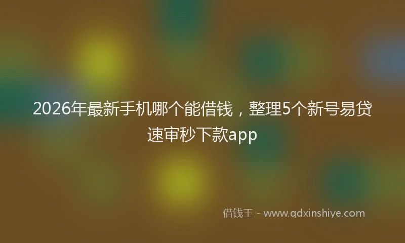 2026年最新手机哪个能借钱，整理5个新号易贷速审秒下款app