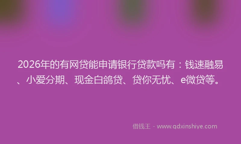 2026年的有网贷能申请银行贷款吗有：钱速融易、小爱分期、现金白鸽贷、贷你无忧、e微贷等。