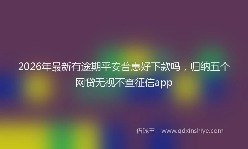 2026年最新有途期平安普惠好下款吗，归纳五个网贷无视不查征信app