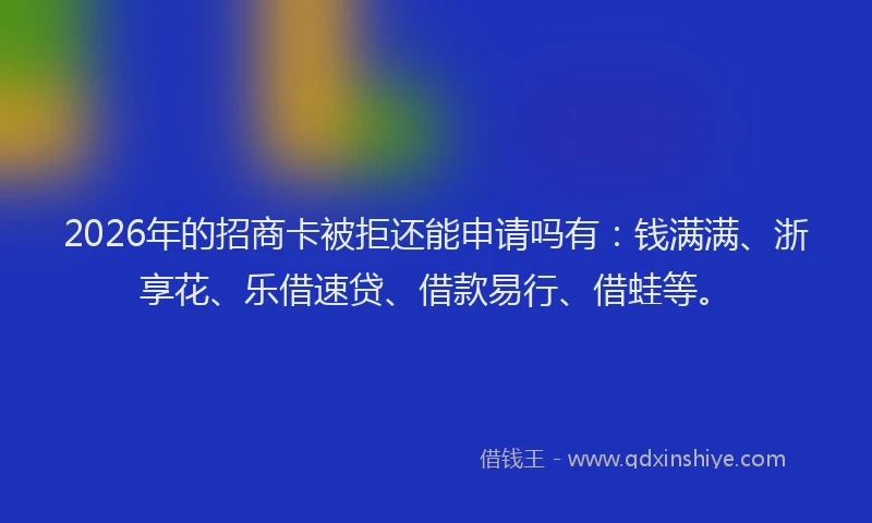2026年的招商卡被拒还能申请吗有：钱满满、浙享花、乐借速贷、借款易行、借蛙等。