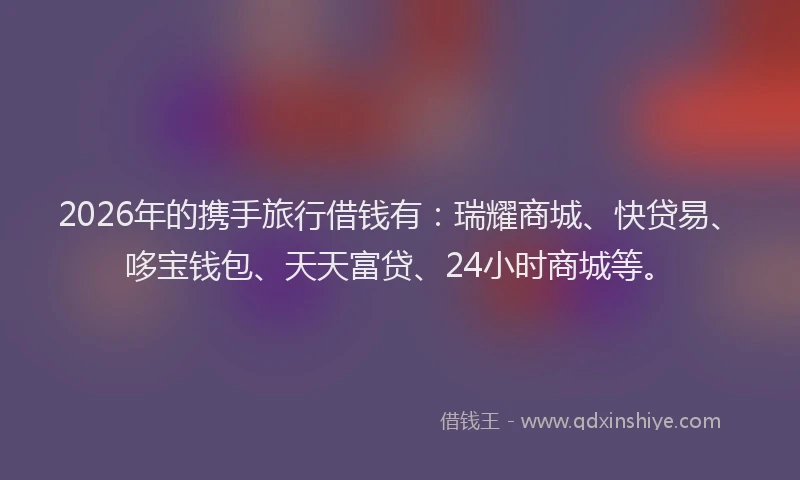 2026年的携手旅行借钱有：瑞耀商城、快贷易、哆宝钱包、天天富贷、24小时商城等。