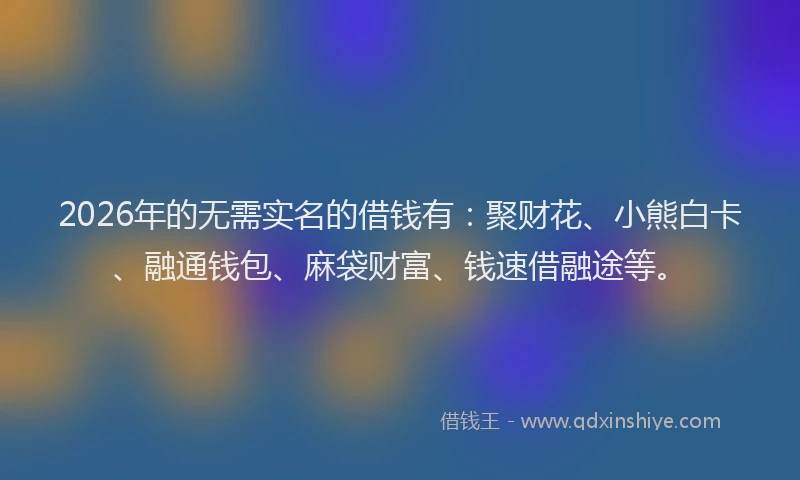 2026年的无需实名的借钱有：聚财花、小熊白卡、融通钱包、麻袋财富、钱速借融途等。