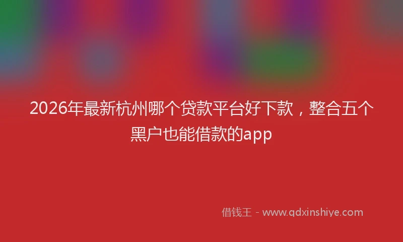 2026年最新杭州哪个贷款平台好下款，整合五个黑户也能借款的app