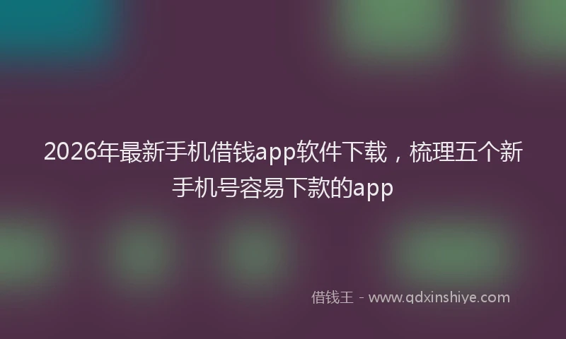 2026年最新手机借钱app软件下载，梳理五个新手机号容易下款的app