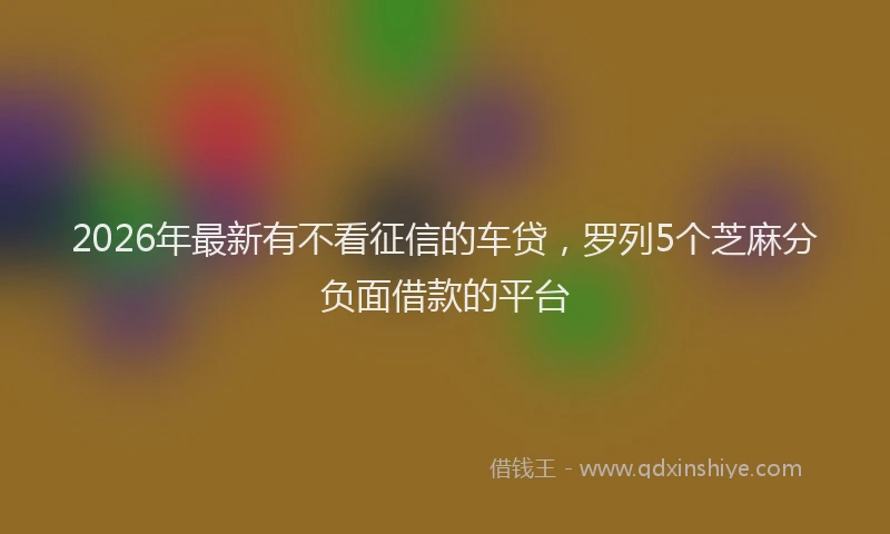 2026年最新有不看征信的车贷，罗列5个芝麻分负面借款的平台