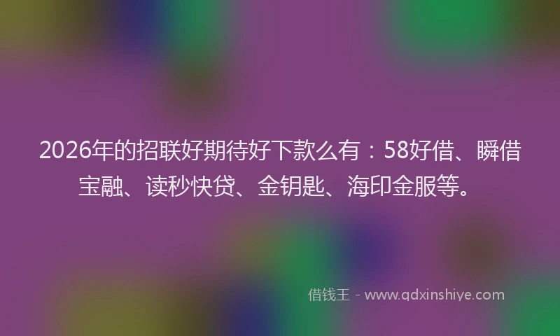 2026年的招联好期待好下款么有：58好借、瞬借宝融、读秒快贷、金钥匙、海印金服等。