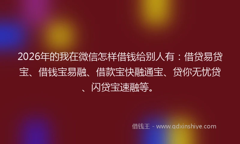 2026年的我在微信怎样借钱给别人有：借贷易贷宝、借钱宝易融、借款宝快融通宝、贷你无忧贷、闪贷宝速融等。