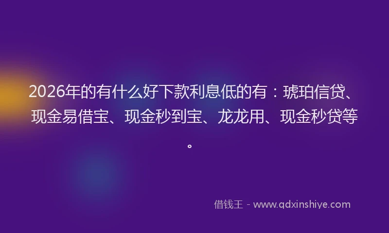 2026年的有什么好下款利息低的有：琥珀信贷、现金易借宝、现金秒到宝、龙龙用、现金秒贷等。