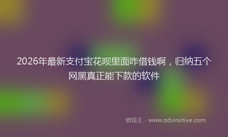 2026年最新支付宝花呗里面咋借钱啊，归纳五个网黑真正能下款的软件