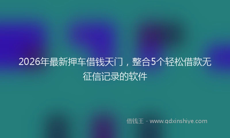 2026年最新押车借钱天门，整合5个轻松借款无征信记录的软件