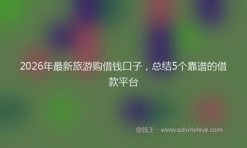 2026年最新旅游购借钱口子，总结5个靠谱的借款平台