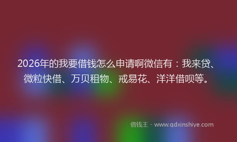 2026年的我要借钱怎么申请啊微信有：我来贷、微粒快借、万贝租物、戒易花、洋洋借呗等。