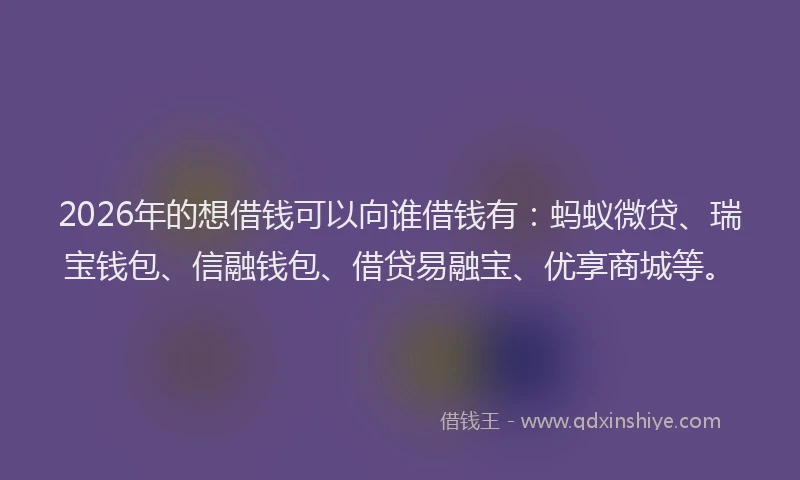 2026年的想借钱可以向谁借钱有：蚂蚁微贷、瑞宝钱包、信融钱包、借贷易融宝、优享商城等。