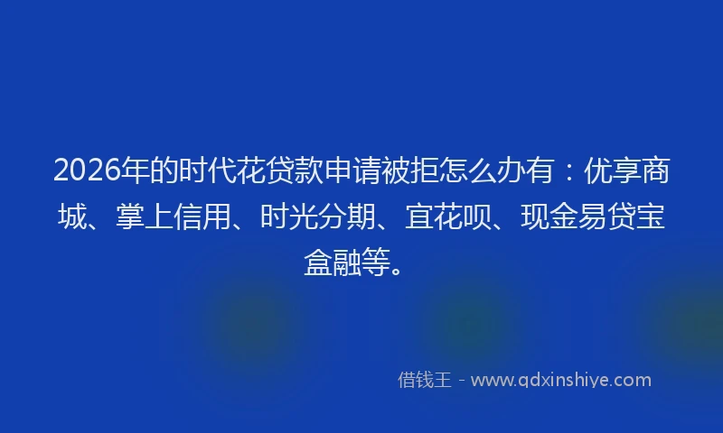 2026年的时代花贷款申请被拒怎么办有：优享商城、掌上信用、时光分期、宜花呗、现金易贷宝盒融等。