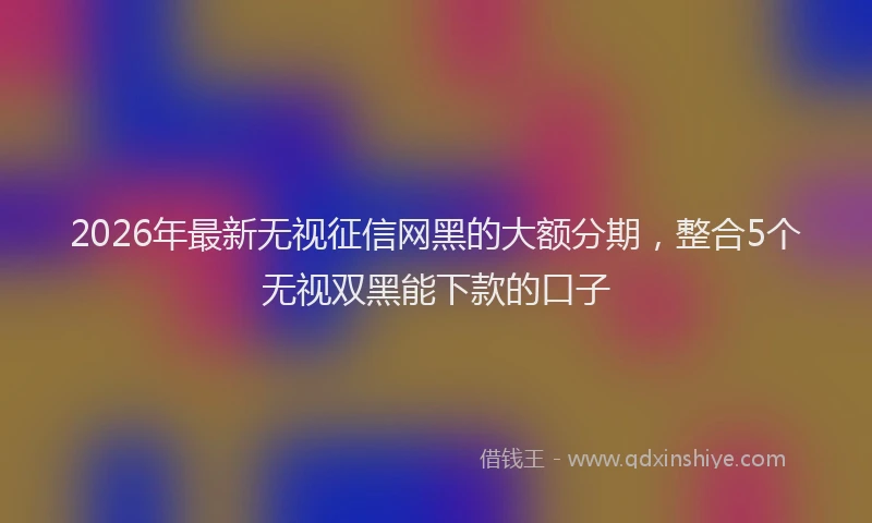 2026年最新无视征信网黑的大额分期，整合5个无视双黑能下款的口子