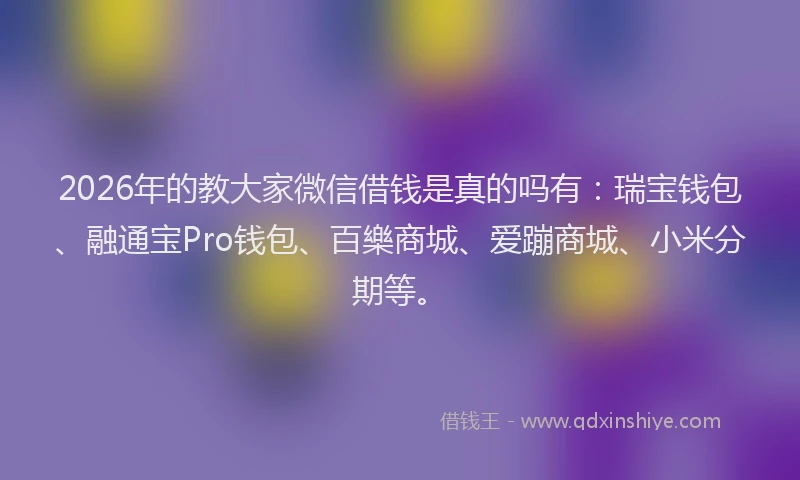 2026年的教大家微信借钱是真的吗有：瑞宝钱包、融通宝Pro钱包、百樂商城、爱蹦商城、小米分期等。