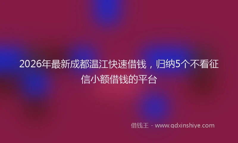 2026年最新成都温江快速借钱，归纳5个不看征信小额借钱的平台
