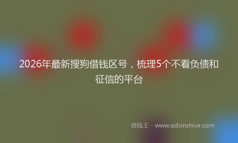2026年最新搜狗借钱区号，梳理5个不看负债和征信的平台