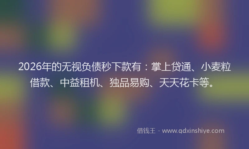 2026年的无视负债秒下款有：掌上贷通、小麦粒借款、中益租机、独品易购、天天花卡等。