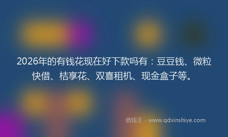 2026年的有钱花现在好下款吗有：豆豆钱、微粒快借、桔享花、双喜租机、现金盒子等。