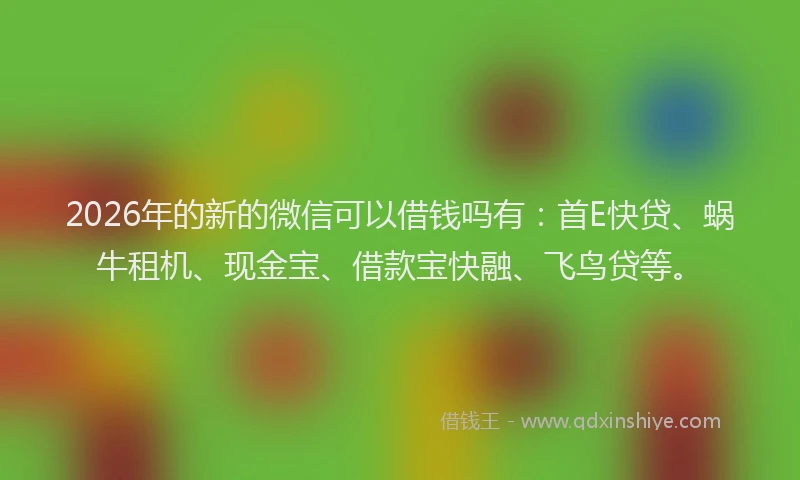 2026年的新的微信可以借钱吗有：首E快贷、蜗牛租机、现金宝、借款宝快融、飞鸟贷等。