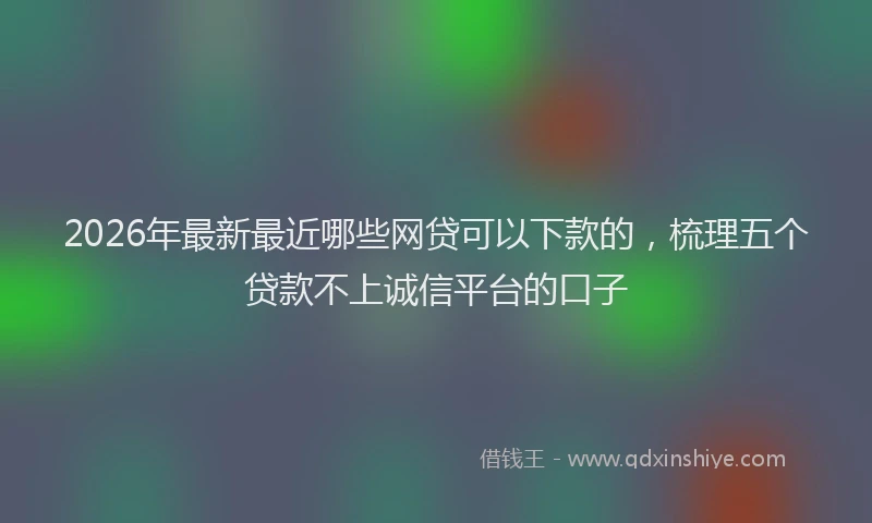 2026年最新最近哪些网贷可以下款的，梳理五个贷款不上诚信平台的口子