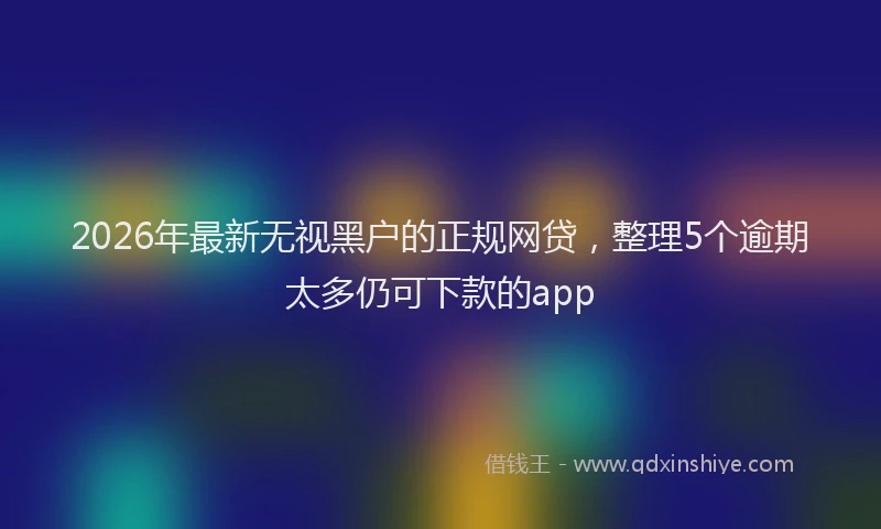 2026年最新无视黑户的正规网贷，整理5个逾期太多仍可下款的app