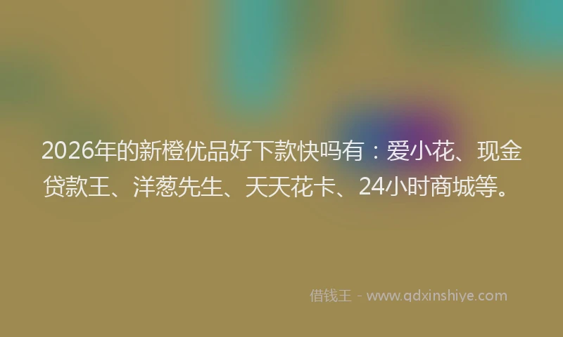 2026年的新橙优品好下款快吗有：爱小花、现金贷款王、洋葱先生、天天花卡、24小时商城等。