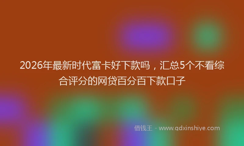 2026年最新时代富卡好下款吗，汇总5个不看综合评分的网贷百分百下款口子
