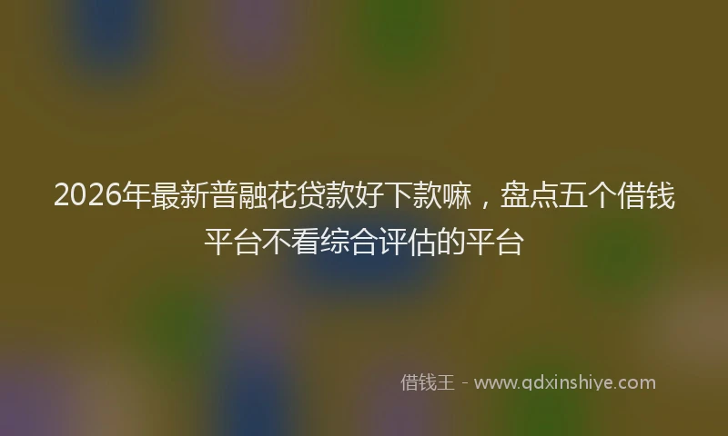 2026年最新普融花贷款好下款嘛，盘点五个借钱平台不看综合评估的平台