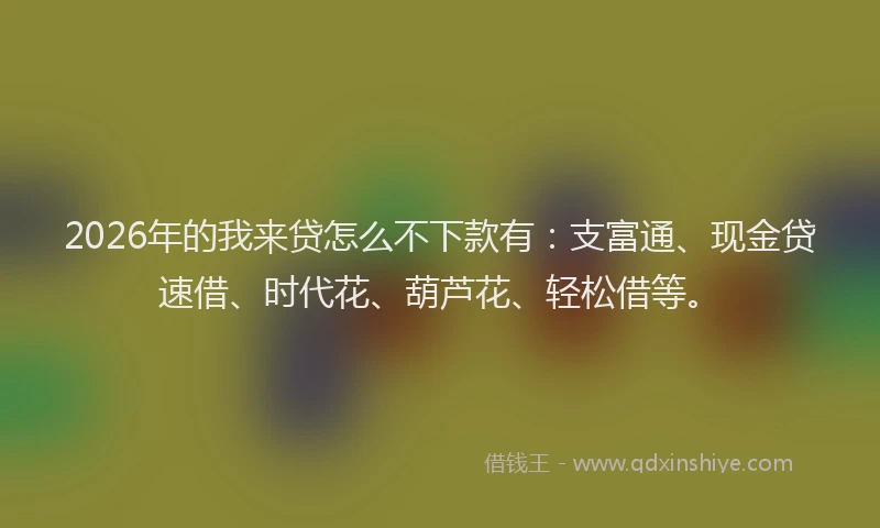 2026年的我来贷怎么不下款有：支富通、现金贷速借、时代花、葫芦花、轻松借等。