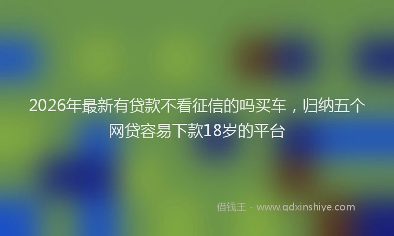 2026年最新有贷款不看征信的吗买车，归纳五个网贷容易下款18岁的平台